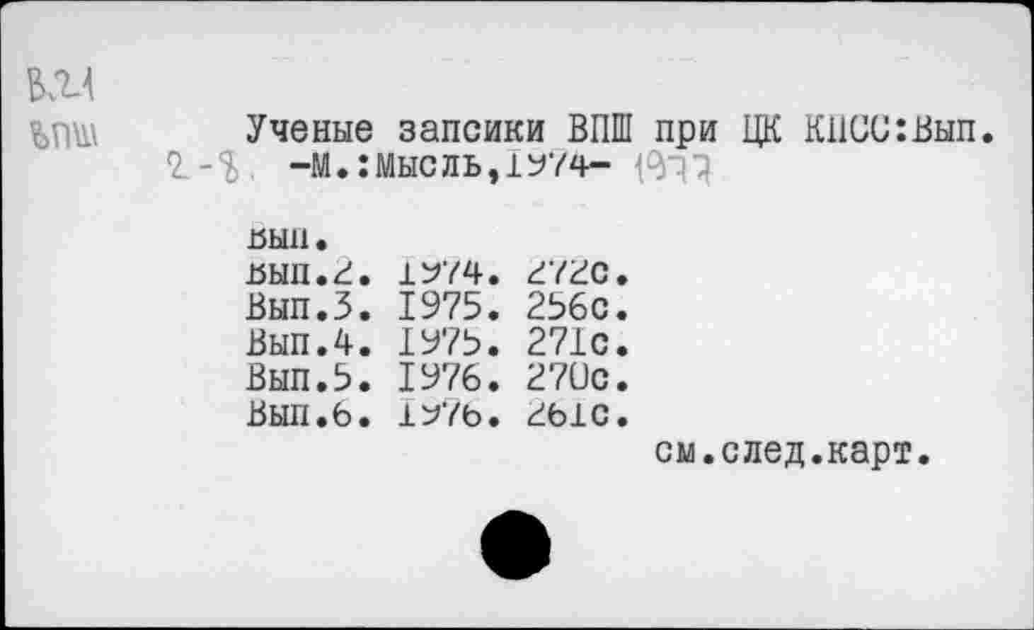 ﻿ъпш	Ученые запсики ВПШ при ЦК К11СС:Вып 2.-%. -м.:мысль,1У74- 1^7 вып. вып.г. 1^74. г72с. Вып.З. 1975. 256с. Вып.4. 1975. 271с. Вып.5. 1976. 270с. Вып.б. 1^7ь. гыс. см.след.карт.